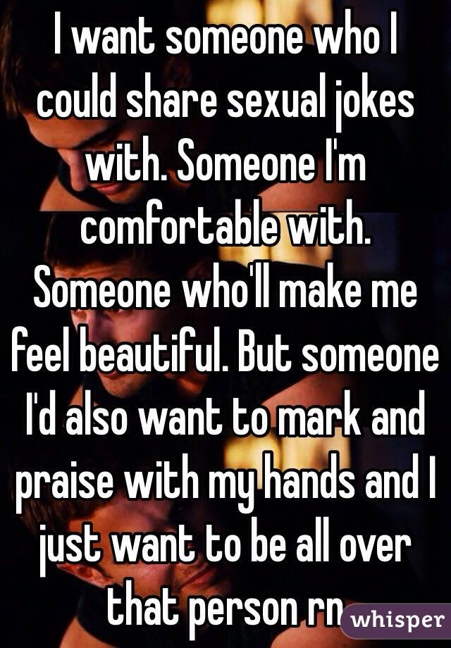 I want someone who I could share sexual jokes with. Someone I'm comfortable with. Someone who'll make me feel beautiful. But someone I'd also want to mark and praise with my hands and I just want to be all over that person rn