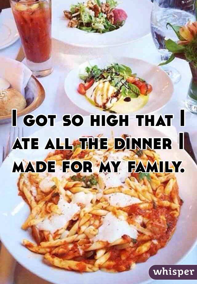 I got so high that I ate all the dinner I made for my family.