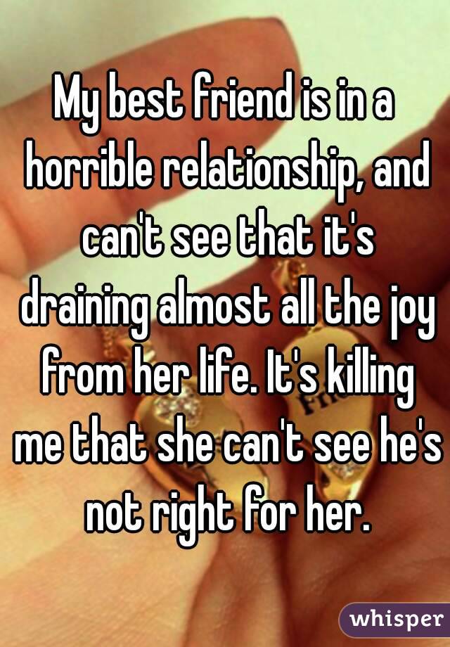 My best friend is in a horrible relationship, and can't see that it's draining almost all the joy from her life. It's killing me that she can't see he's not right for her.