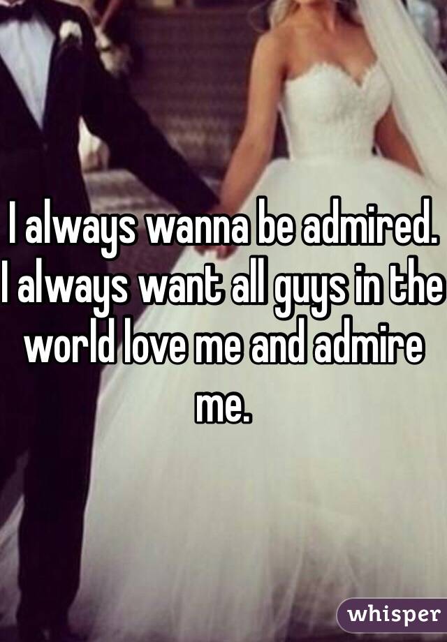 I always wanna be admired. I always want all guys in the world love me and admire me.