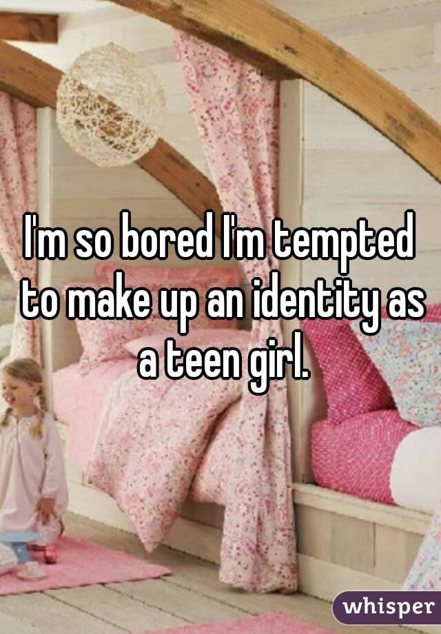 I'm so bored I'm tempted to make up an identity as a teen girl.