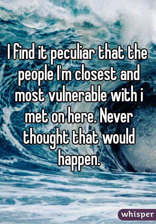 I find it peculiar that the people I'm closest and most vulnerable with i met on here. Never thought that would happen.