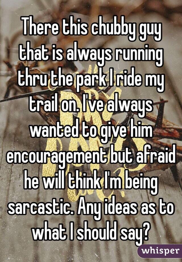 There this chubby guy that is always running thru the park I ride my trail on. I've always wanted to give him encouragement but afraid he will think I'm being sarcastic. Any ideas as to what I should say?