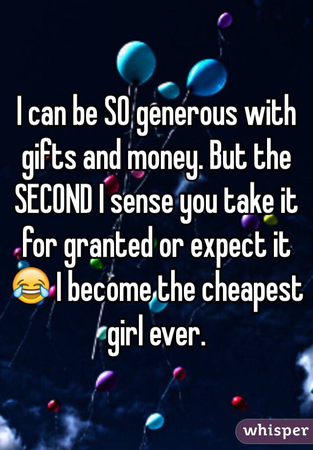 I can be SO generous with gifts and money. But the SECOND I sense you take it for granted or expect it 😂 I become the cheapest girl ever.