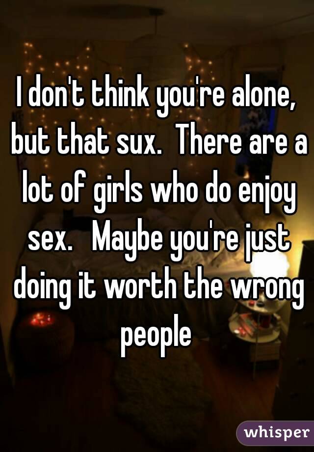 I don't think you're alone, but that sux.  There are a lot of girls who do enjoy sex.   Maybe you're just doing it worth the wrong people 