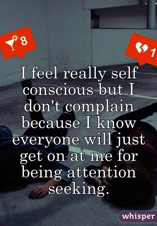 I feel really self conscious but I don't complain because I know everyone will just get on at me for being attention seeking.