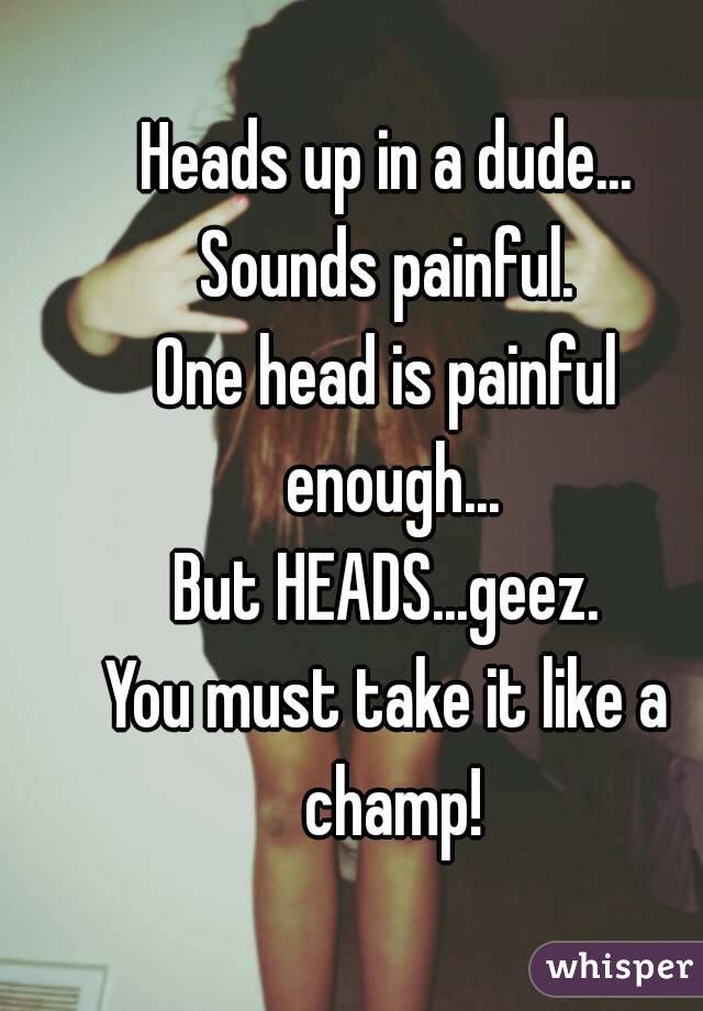 Heads up in a dude...
Sounds painful.
One head is painful enough...
But HEADS...geez.
You must take it like a champ!