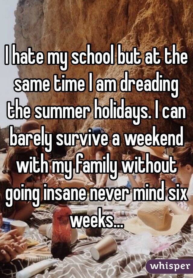 I hate my school but at the same time I am dreading the summer holidays. I can barely survive a weekend with my family without going insane never mind six weeks...