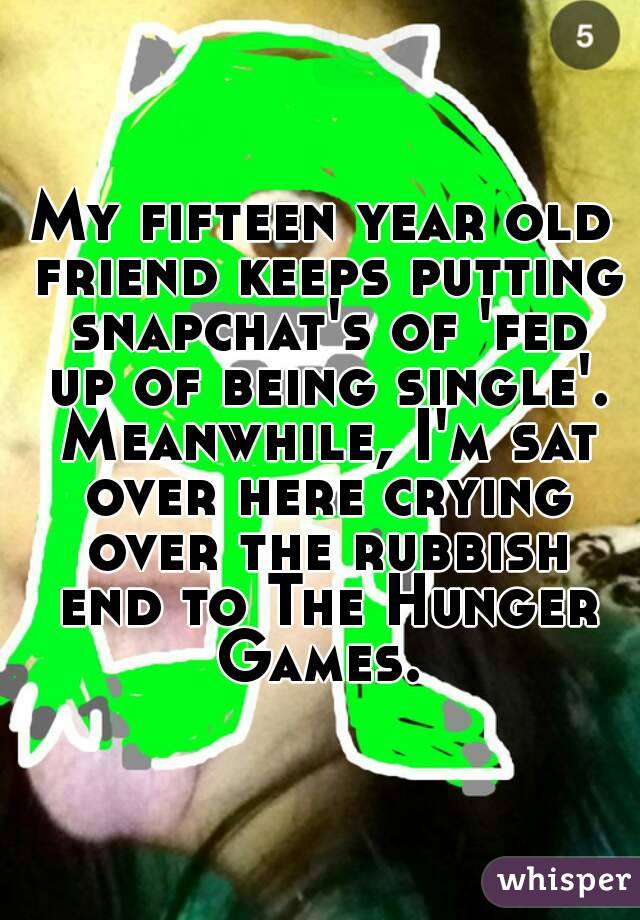 My fifteen year old friend keeps putting snapchat's of 'fed up of being single'. Meanwhile, I'm sat over here crying over the rubbish end to The Hunger Games. 