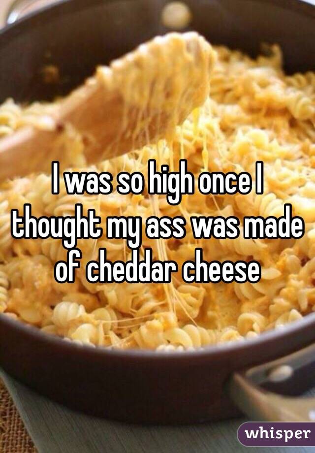 I was so high once I thought my ass was made of cheddar cheese