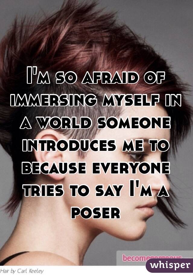 I'm so afraid of immersing myself in a world someone introduces me to because everyone tries to say I'm a poser