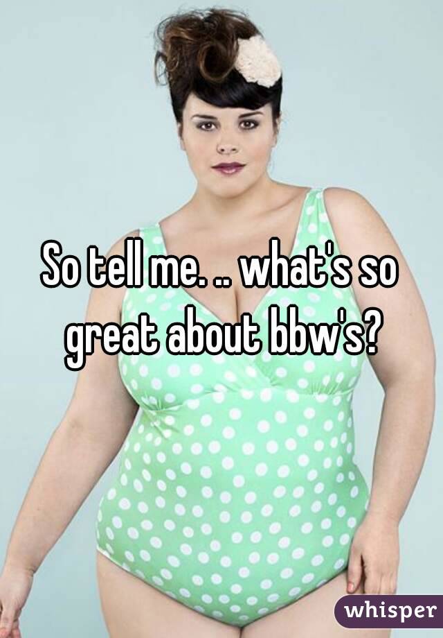 So tell me. .. what's so great about bbw's?