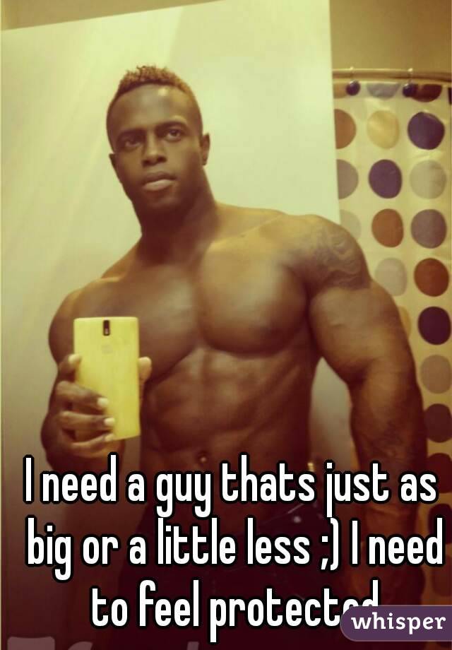 I need a guy thats just as big or a little less ;) I need to feel protected