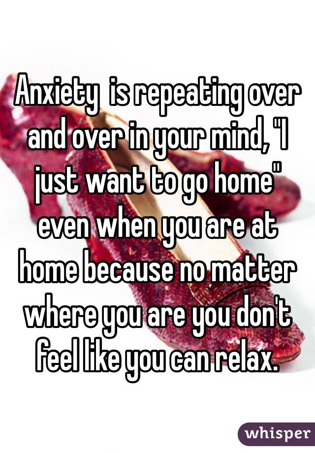 Anxiety  is repeating over and over in your mind, "I just want to go home" even when you are at home because no matter where you are you don't feel like you can relax.