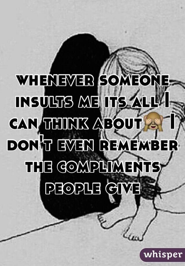 whenever someone insults me its all I can think about🙈 I don't even remember the compliments people give