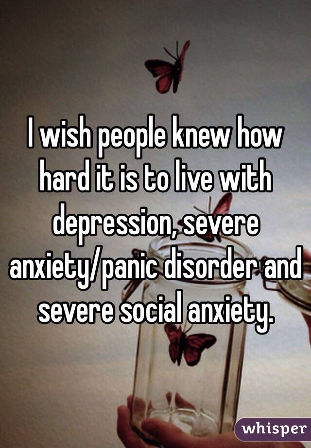 I wish people knew how hard it is to live with depression, severe anxiety/panic disorder and severe social anxiety. 