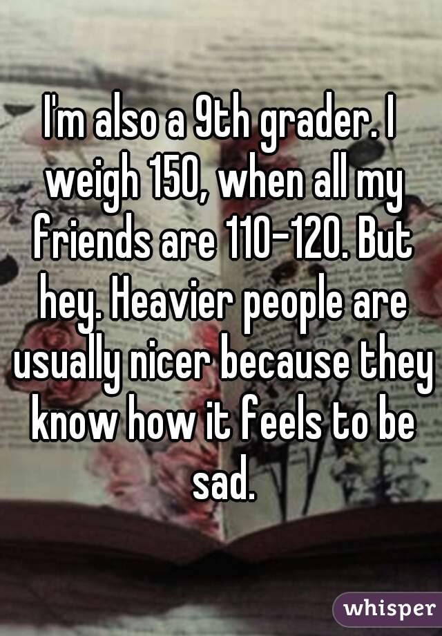 I'm also a 9th grader. I weigh 150, when all my friends are 110-120. But hey. Heavier people are usually nicer because they know how it feels to be sad.