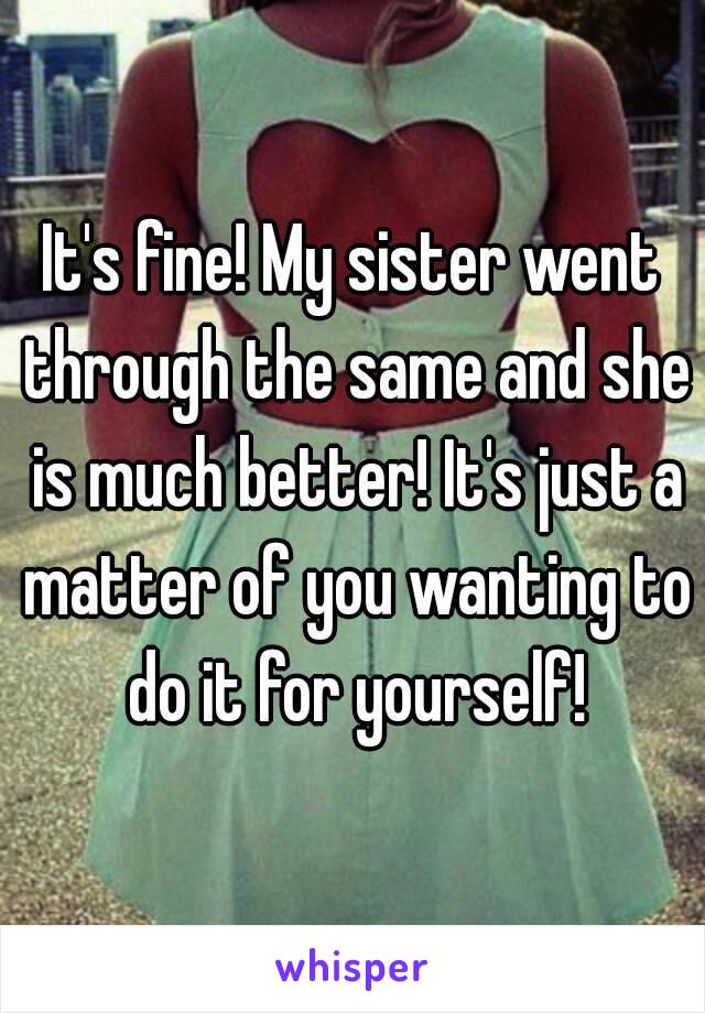 It's fine! My sister went through the same and she is much better! It's just a matter of you wanting to do it for yourself!