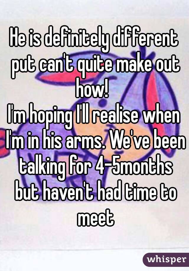 He is definitely different put can't quite make out how!  
I'm hoping I'll realise when I'm in his arms. We've been talking for 4-5months but haven't had time to meet