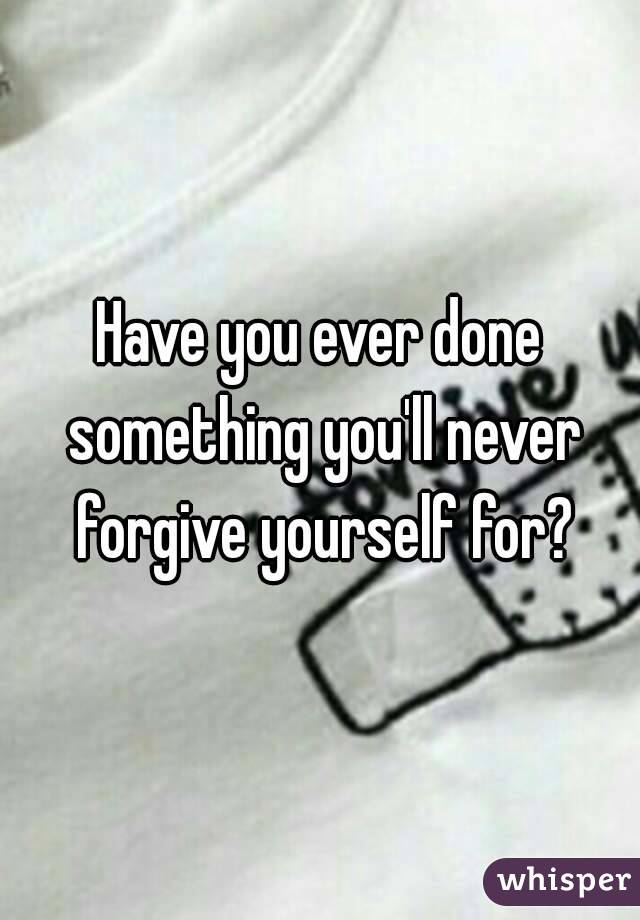 Have you ever done something you'll never forgive yourself for?