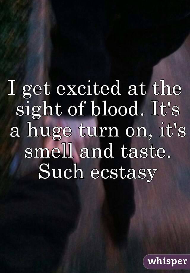 I get excited at the sight of blood. It's a huge turn on, it's smell and taste. Such ecstasy