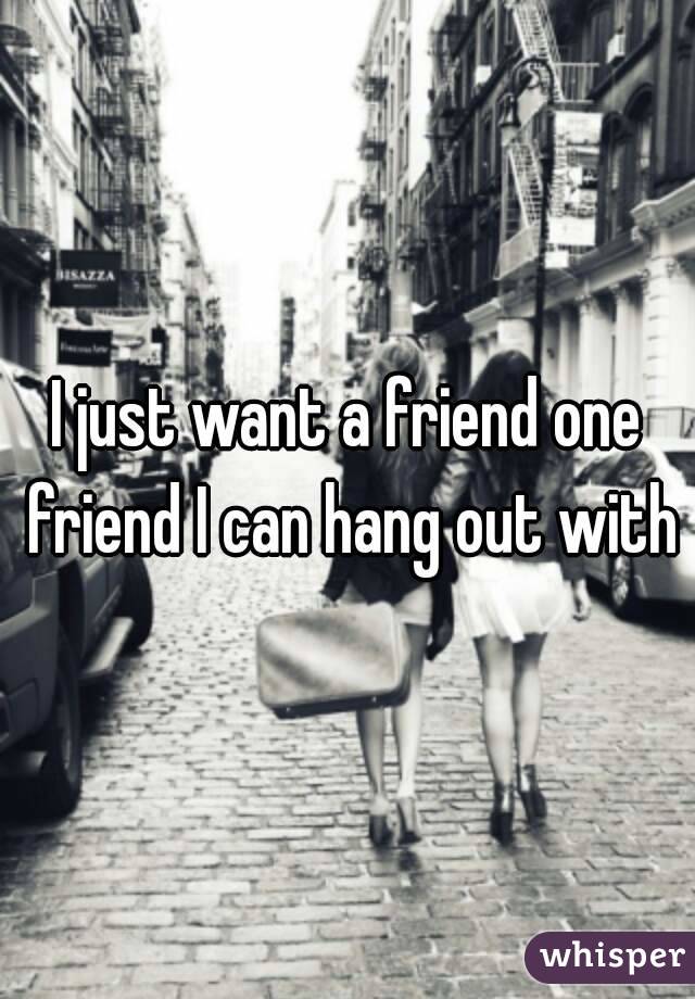 I just want a friend one friend I can hang out with