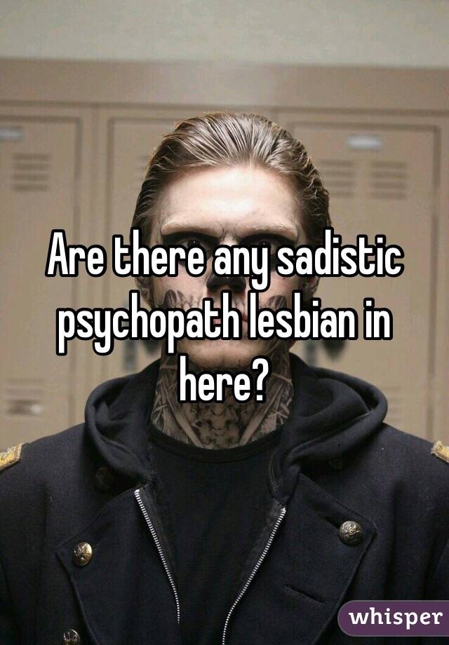 Are there any sadistic psychopath lesbian in here?