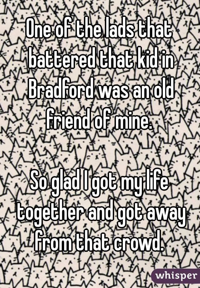 One of the lads that battered that kid in Bradford was an old friend of mine. 

So glad I got my life together and got away from that crowd. 