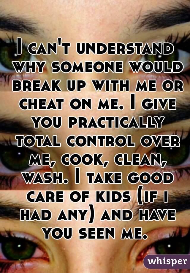 I can't understand why someone would break up with me or cheat on me. I give you practically total control over me, cook, clean, wash. I take good care of kids (if i had any) and have you seen me. 