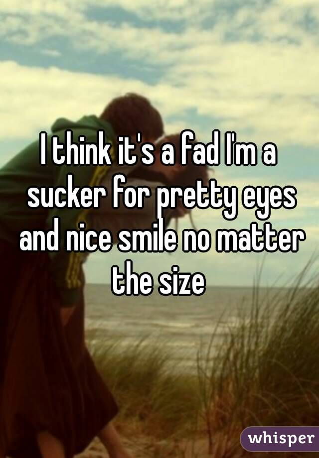 I think it's a fad I'm a sucker for pretty eyes and nice smile no matter the size 