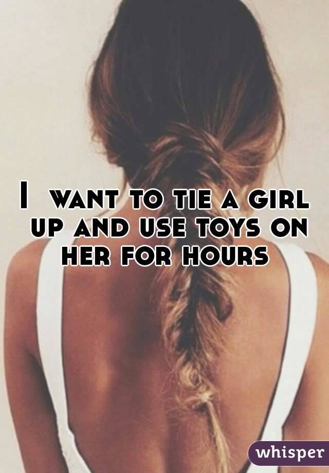 I  want to tie a girl up and use toys on her for hours 