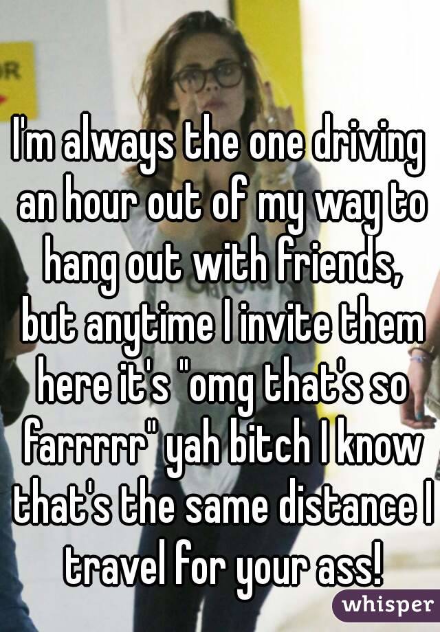 I'm always the one driving an hour out of my way to hang out with friends, but anytime I invite them here it's "omg that's so farrrrr" yah bitch I know that's the same distance I travel for your ass!