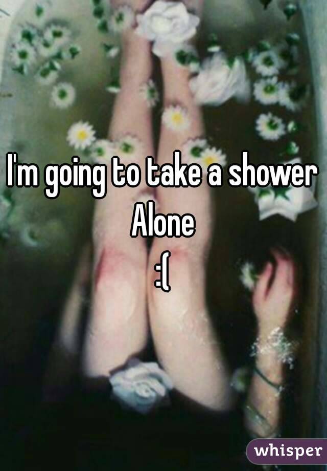 I'm going to take a shower
Alone
:(