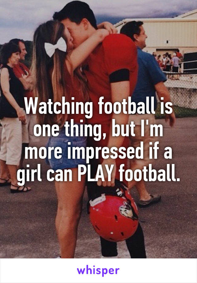 Watching football is one thing, but I'm more impressed if a girl can PLAY football.