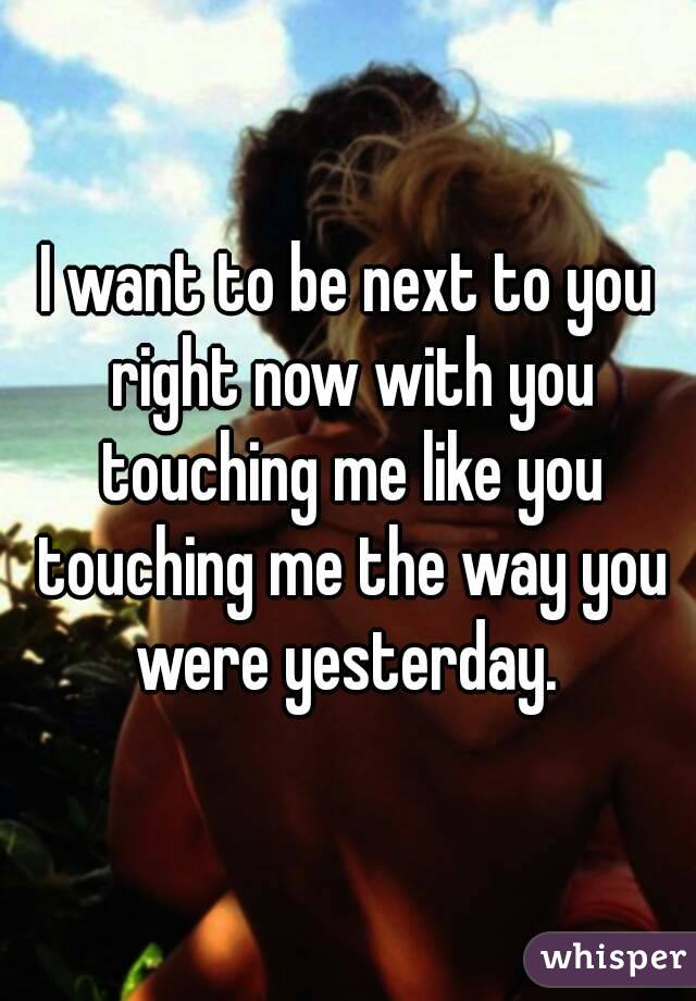 I want to be next to you right now with you touching me like you touching me the way you were yesterday. 