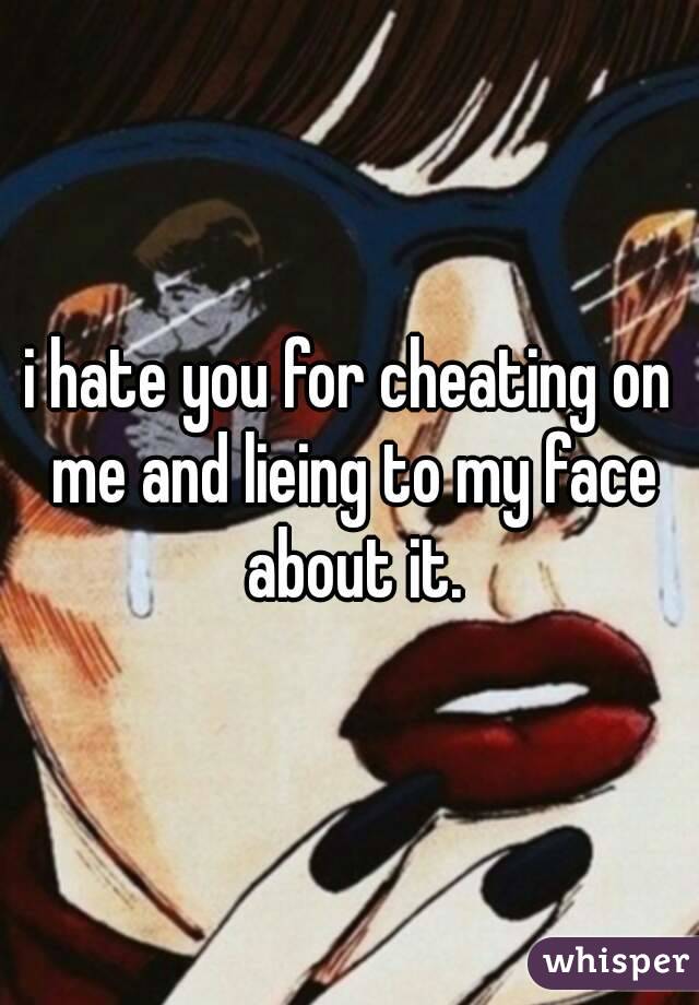 i hate you for cheating on me and lieing to my face about it.