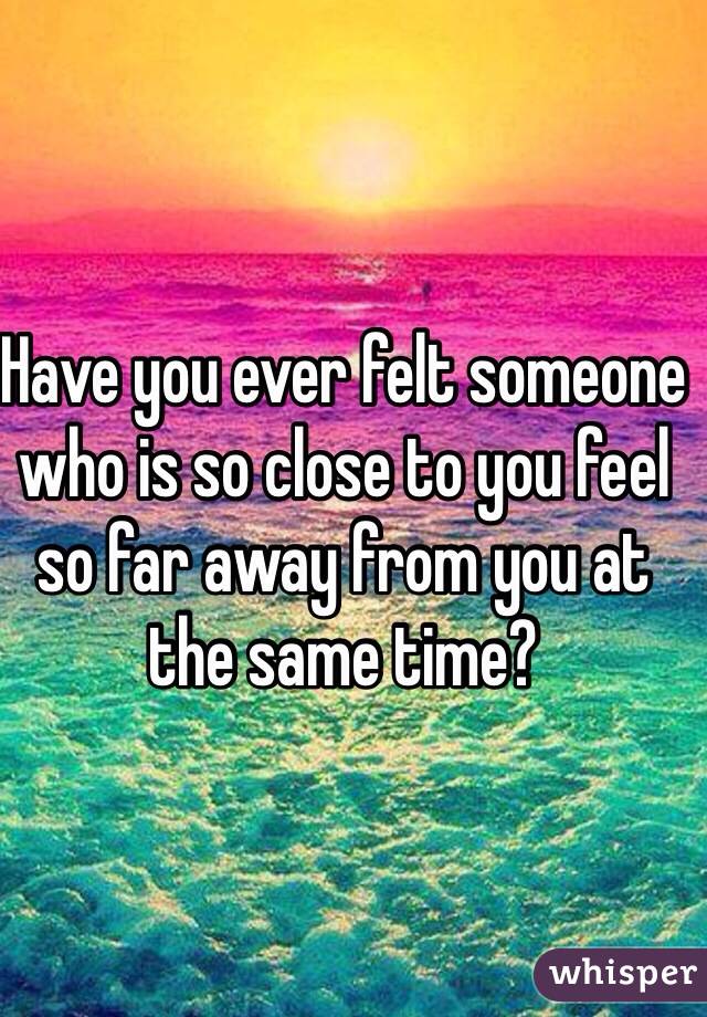 Have you ever felt someone who is so close to you feel so far away from you at the same time?