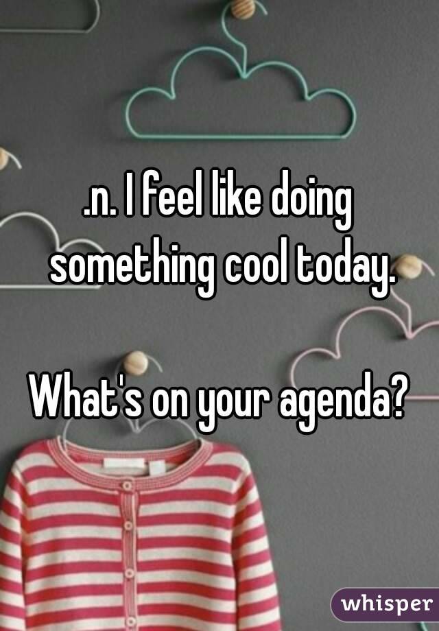 .n. I feel like doing something cool today.

What's on your agenda?