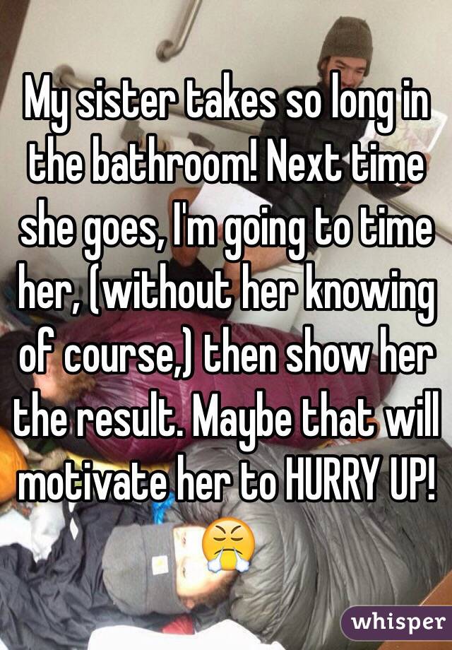 My sister takes so long in the bathroom! Next time she goes, I'm going to time her, (without her knowing of course,) then show her the result. Maybe that will motivate her to HURRY UP!
😤