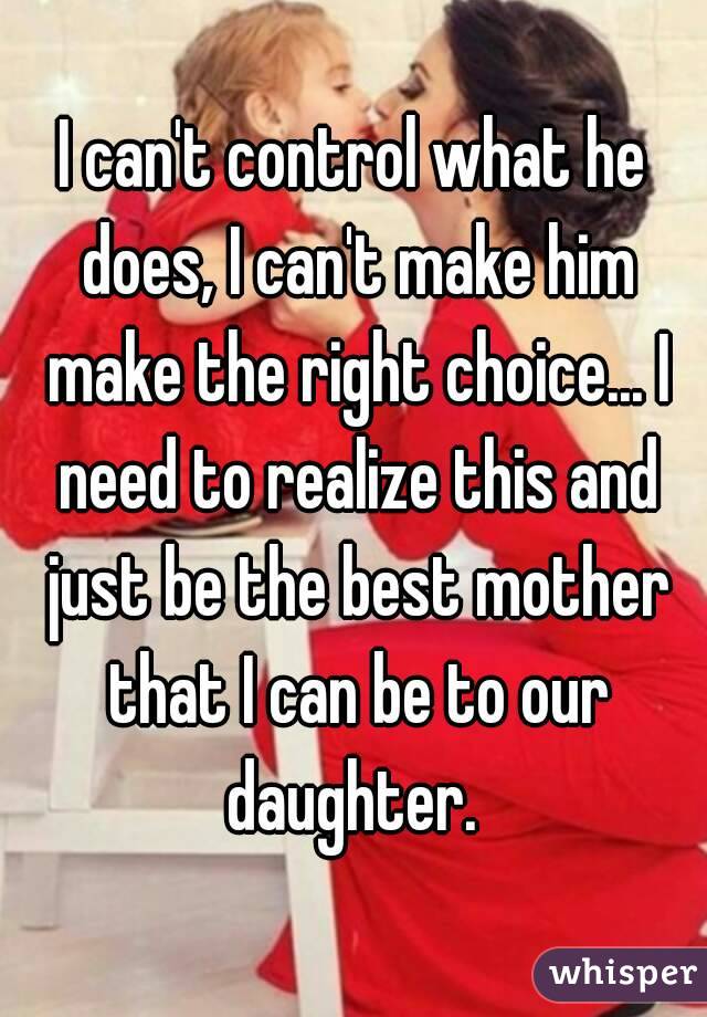 I can't control what he does, I can't make him make the right choice... I need to realize this and just be the best mother that I can be to our daughter. 