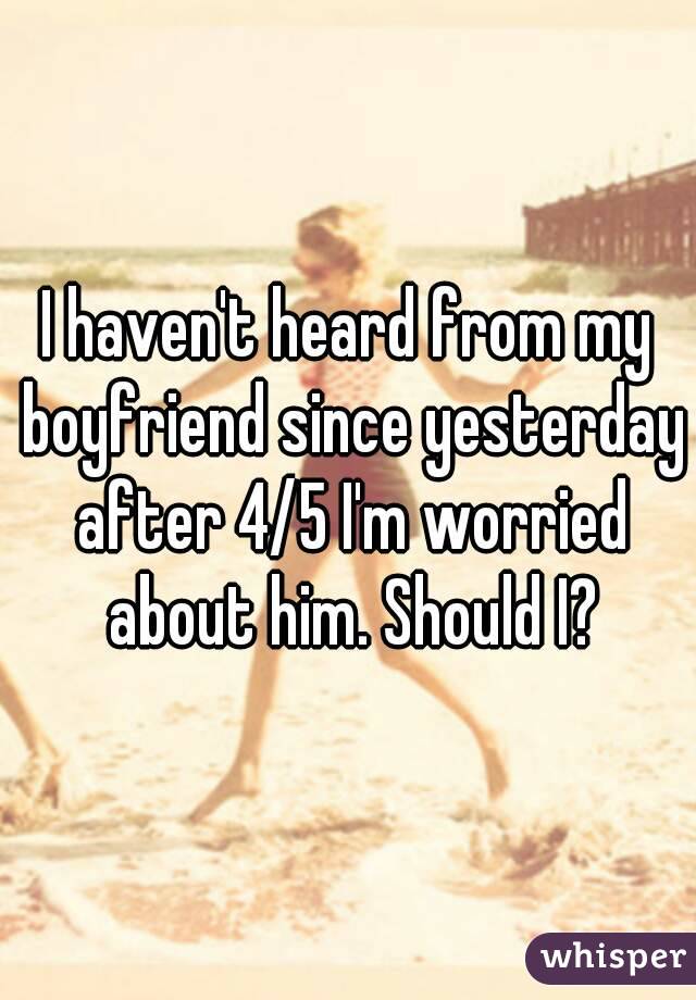 I haven't heard from my boyfriend since yesterday after 4/5 I'm worried about him. Should I?