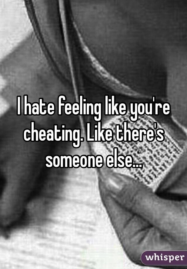 I hate feeling like you're cheating. Like there's someone else...