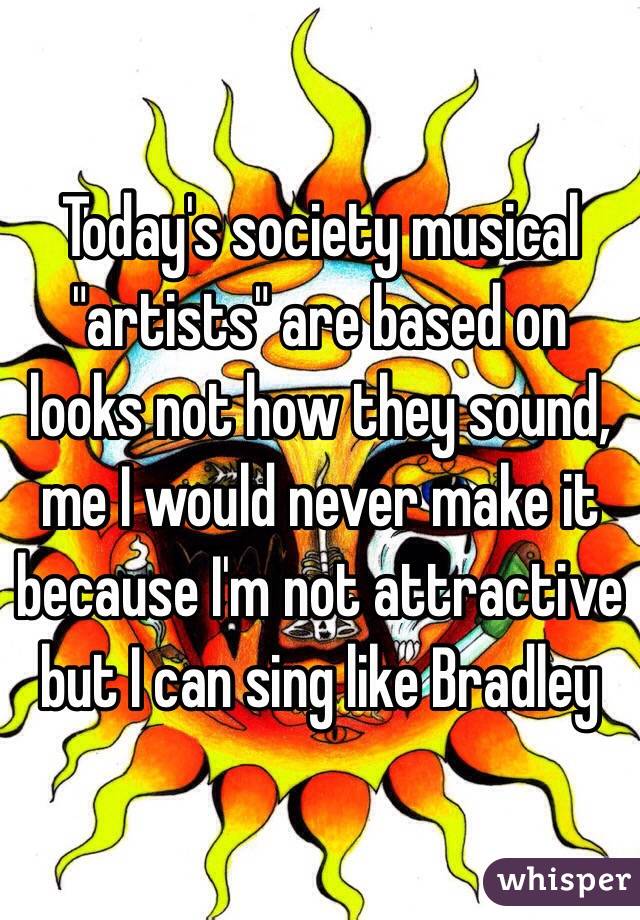 Today's society musical "artists" are based on looks not how they sound, me I would never make it because I'm not attractive but I can sing like Bradley 