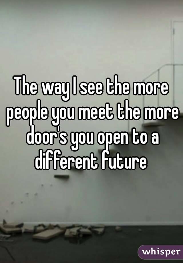 The way I see the more people you meet the more door's you open to a different future 