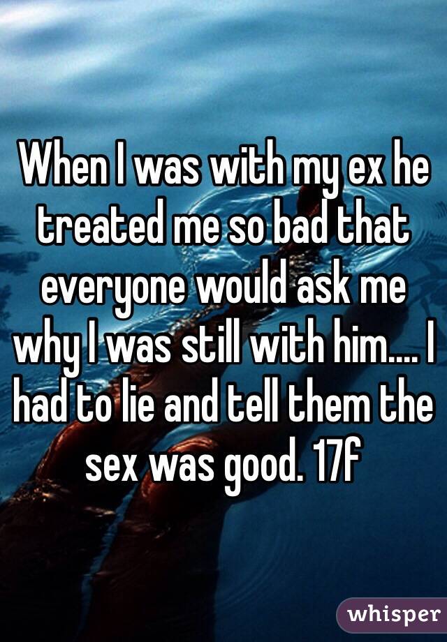 When I was with my ex he treated me so bad that everyone would ask me why I was still with him.... I had to lie and tell them the sex was good. 17f