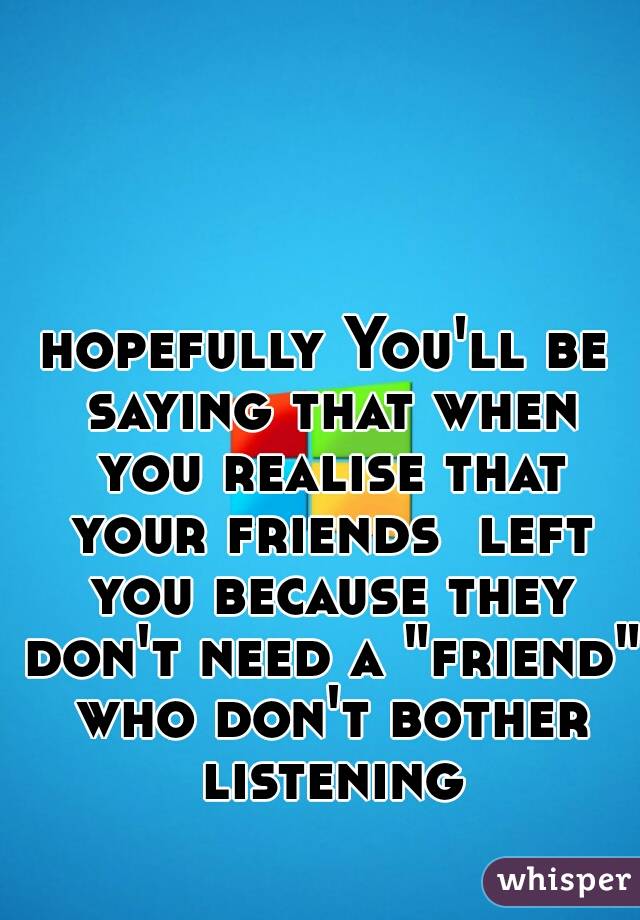 hopefully You'll be saying that when you realise that your friends  left you because they don't need a "friend" who don't bother listening