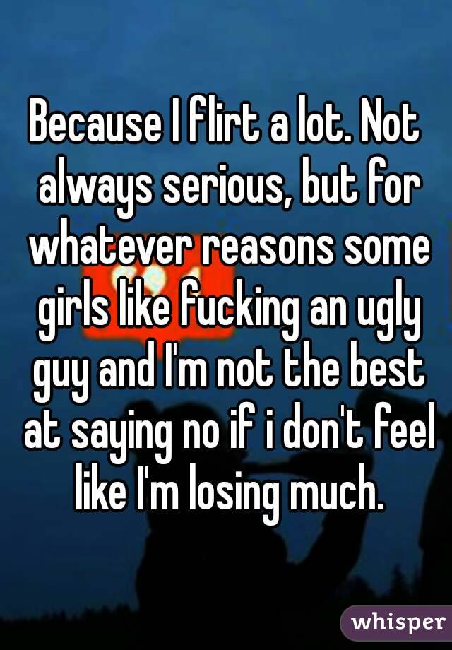 Because I flirt a lot. Not always serious, but for whatever reasons some girls like fucking an ugly guy and I'm not the best at saying no if i don't feel like I'm losing much.