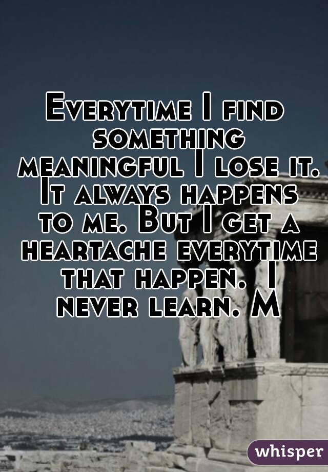 Everytime I find something meaningful I lose it. It always happens to me. But I get a heartache everytime that happen.  I never learn. M