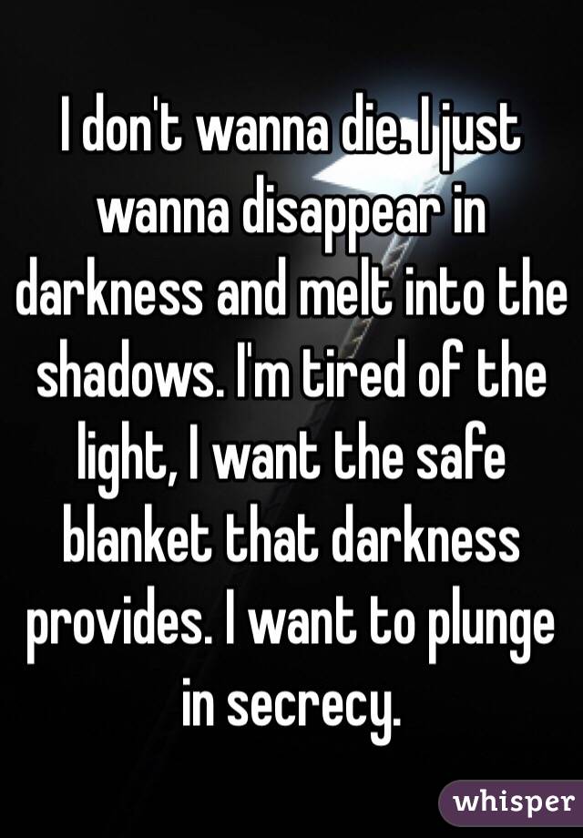 I don't wanna die. I just wanna disappear in darkness and melt into the shadows. I'm tired of the light, I want the safe blanket that darkness provides. I want to plunge in secrecy.