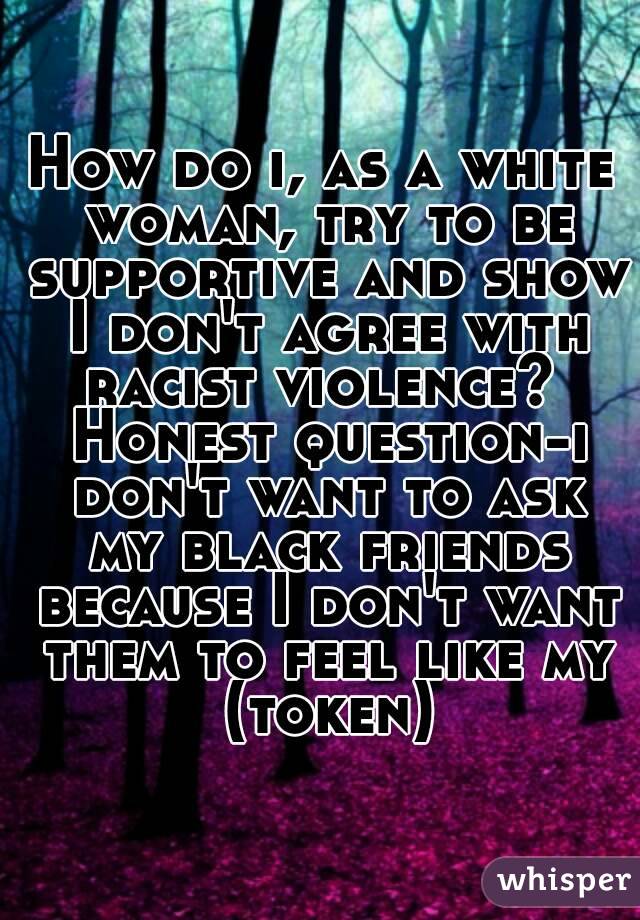 How do i, as a white woman, try to be supportive and show I don't agree with racist violence?  Honest question-i don't want to ask my black friends because I don't want them to feel like my (token)